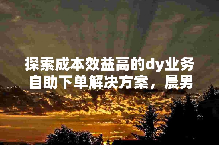 探索成本效益高的dy业务自助下单解决方案，晨男平台提供加急服务，助力您的社交媒体营销迅速获得关注。