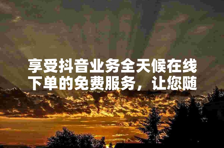 享受抖音业务全天候在线下单的免费服务,让您随时畅享精彩内容。