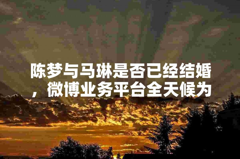 陈梦与马琳是否已经结婚，微博业务平台全天候为您更新最新动态。