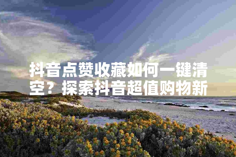 抖音点赞收藏如何一键清空?探索抖音超值购物新平台!