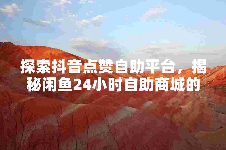 探索抖音点赞自助平台，揭秘闲鱼24小时自助商城的低价快手业务，1元100个粉丝真的可行吗？