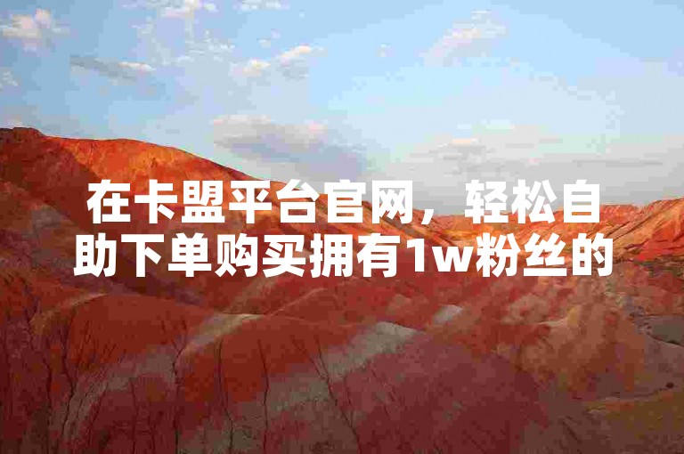 在卡盟平台官网，轻松自助下单购买拥有1w粉丝的快手号，快速提升您的社交媒体影响力。