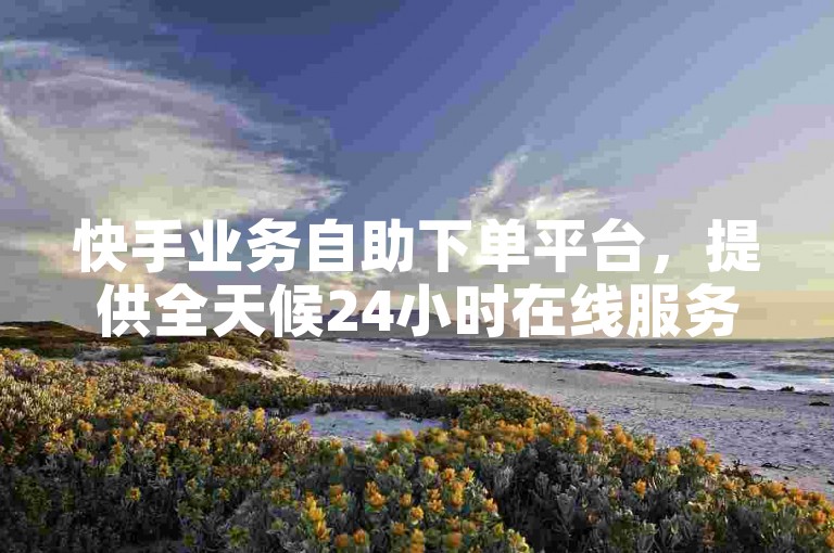 快手业务自助下单平台，提供全天候24小时在线服务，让您的订单处理更加迅速便捷。