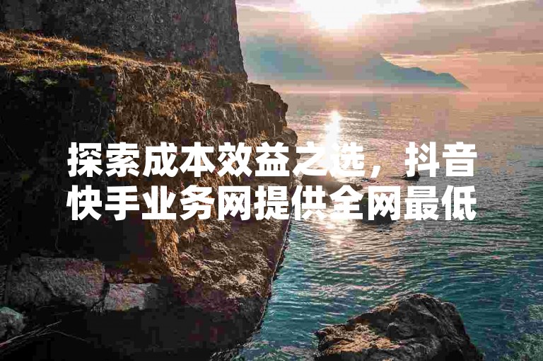 探索成本效益之选，抖音快手业务网提供全网最低价点赞服务，助力您的社交媒体影响力飙升。