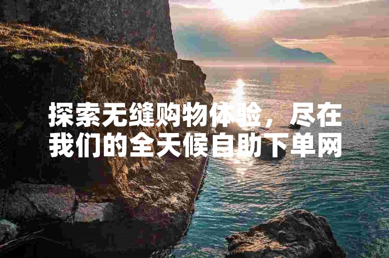 探索无缝购物体验，尽在我们的全天候自助下单网站，让您随时随地享受便捷的订单处理服务。