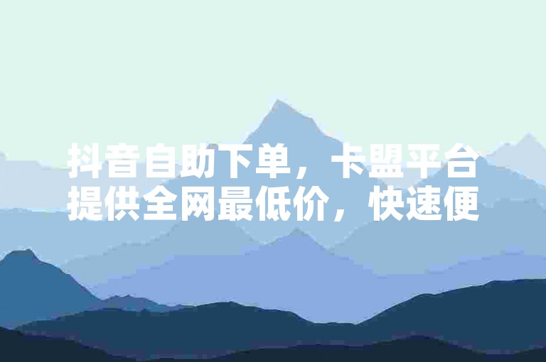 抖音自助下单，卡盟平台提供全网最低价，快速便捷的服务等你来体验。