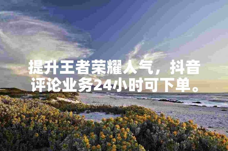 提升王者荣耀人气，抖音评论业务24小时可下单。
