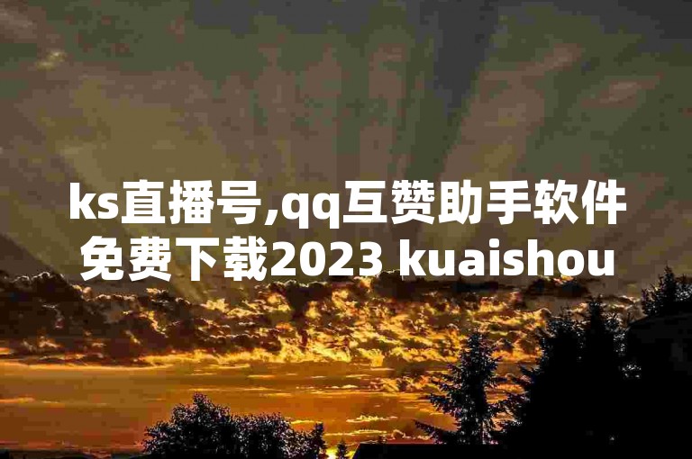ks直播号,qq互赞助手软件免费下载2023 kuaishoupaycom ios充值 快手快币1元钱能买几个