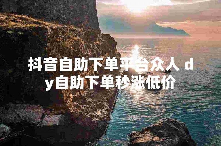 抖音自助下单平台众人 dy自助下单秒涨低价