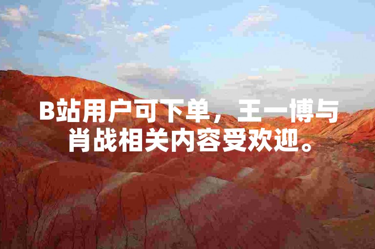 B站用户可下单，王一博与肖战相关内容受欢迎。