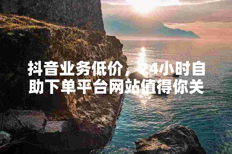 抖音业务低价，24小时自助下单平台网站值得你关注。