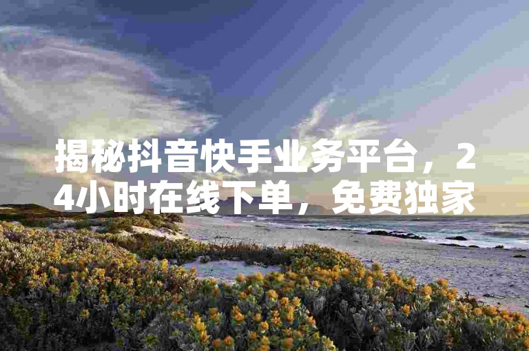 揭秘抖音快手业务平台,24小时在线下单,免费独家内容等你探索。