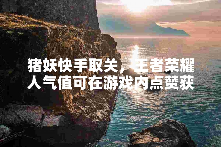 猪妖快手取关，王者荣耀人气值可在游戏内点赞获取。