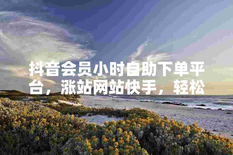 抖音会员小时自助下单平台，涨站网站快手，轻松提升账号影响力。