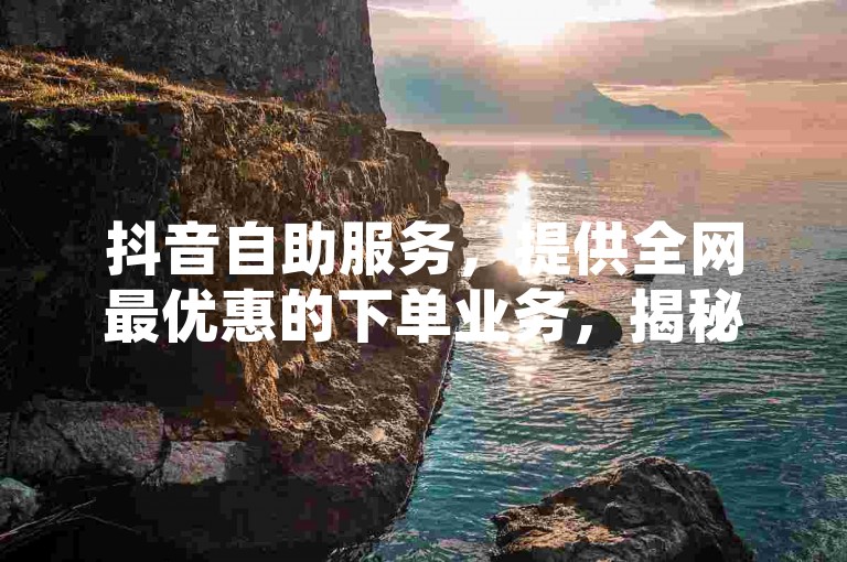 抖音自助服务,提供全网最优惠的下单业务,揭秘低价网独家优势。