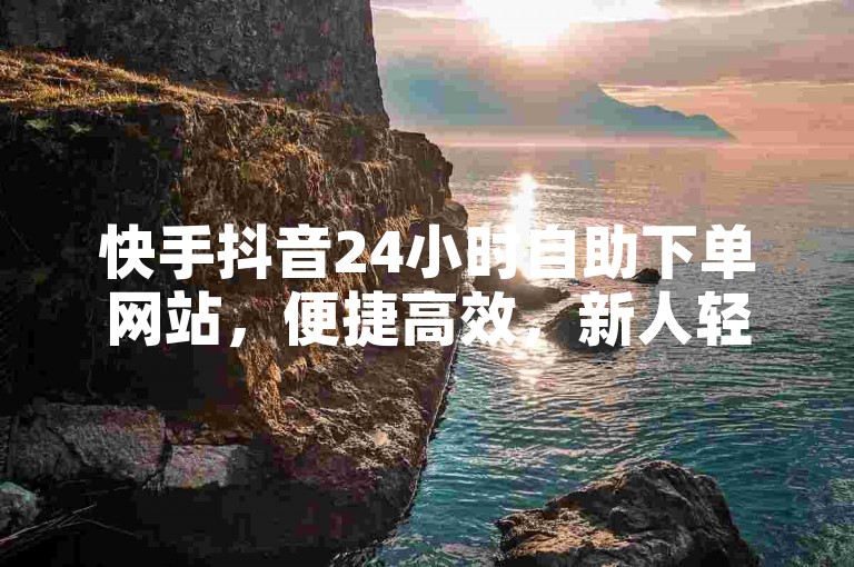 快手抖音24小时自助下单网站，便捷高效，新人轻松上手！