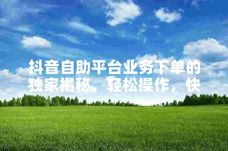 抖音自助平台业务下单的独家揭秘，轻松操作，快速完成订单！