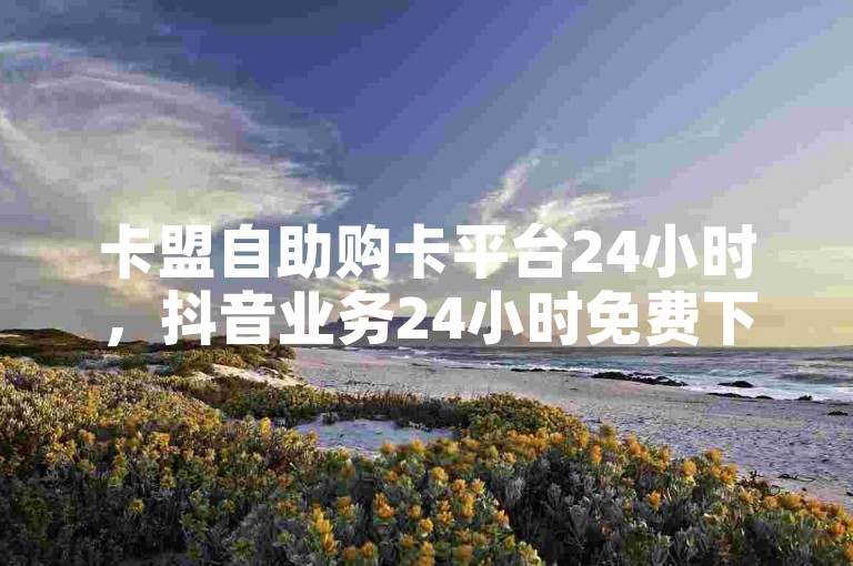 卡盟自助购卡平台24小时，抖音业务24小时免费下单平台。
