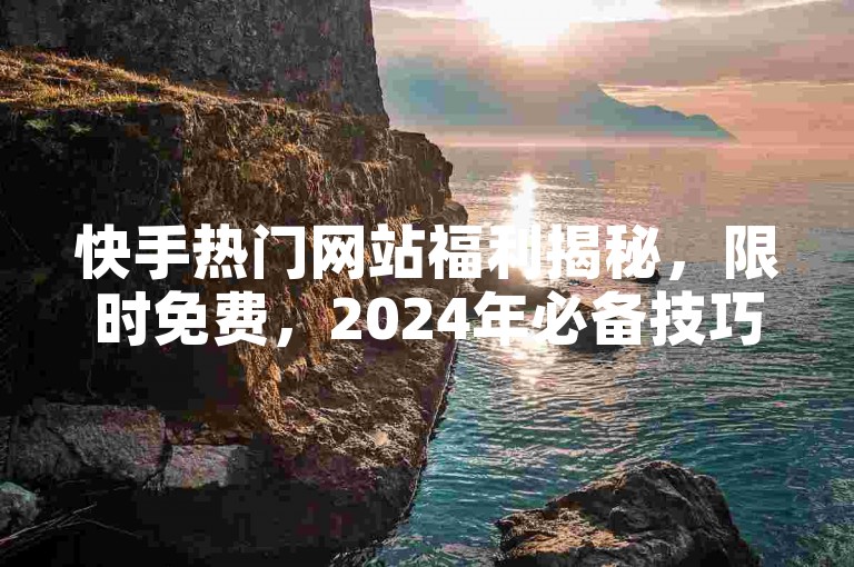快手热门网站福利揭秘，限时免费，2024年必备技巧！