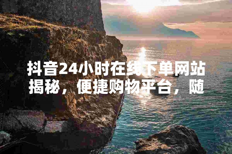 抖音24小时在线下单网站揭秘，便捷购物平台，随时下单享优惠！