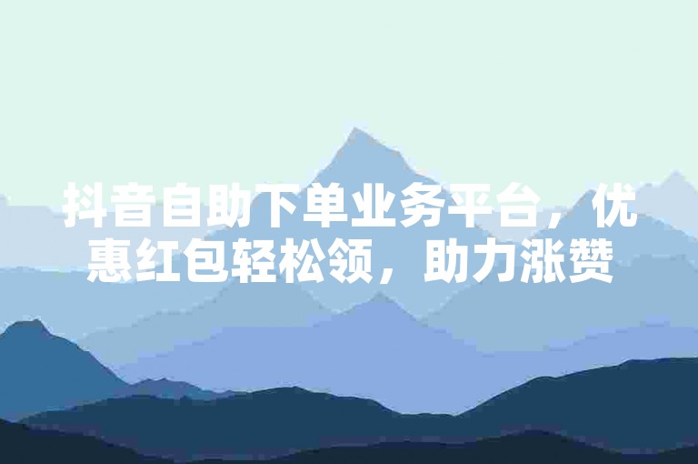 抖音自助下单业务平台,优惠红包轻松领,助力涨赞。