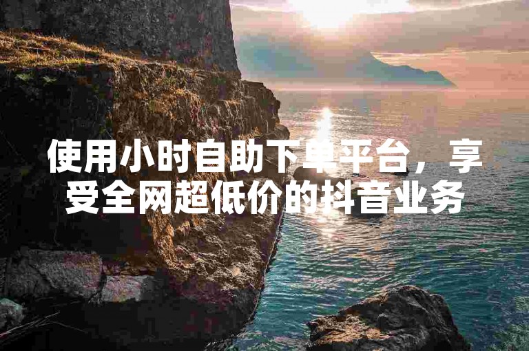使用小时自助下单平台，享受全网超低价的抖音业务服务。