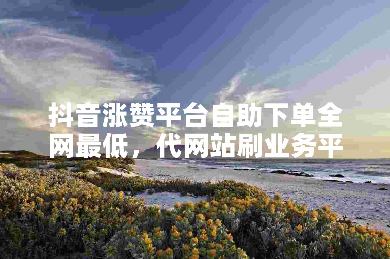 抖音涨赞平台自助下单全网最低，代网站刷业务平台雷神。