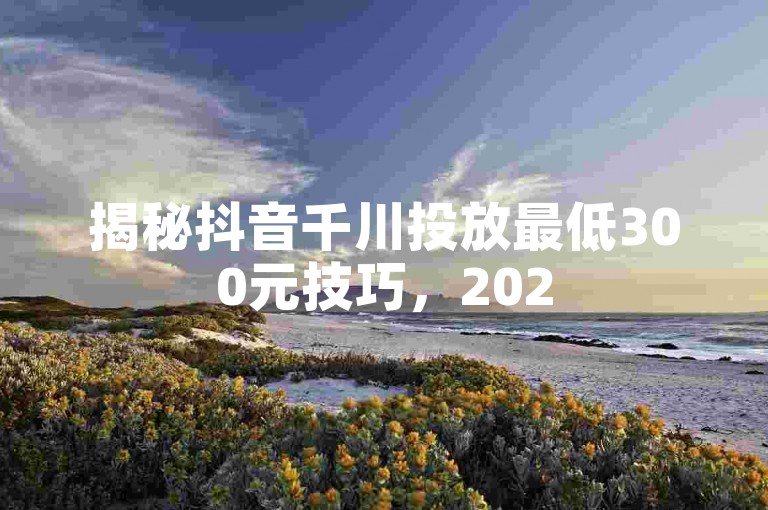 揭秘抖音千川投放最低300元技巧，2025年必备知识！