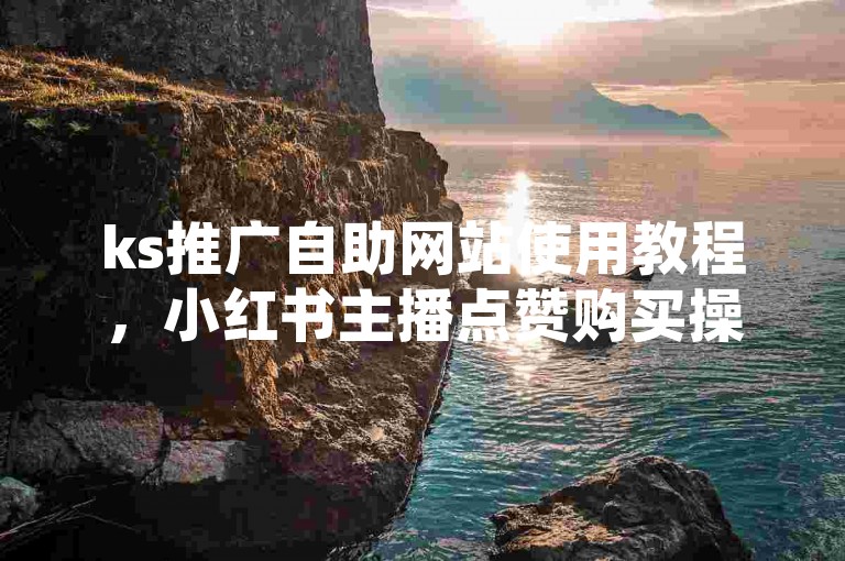 ks推广自助网站使用教程，小红书主播点赞购买操作指南。