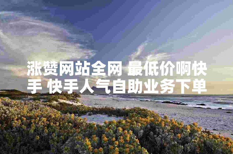 涨赞网站全网 最低价啊快手 快手人气自助业务下单网站有哪些