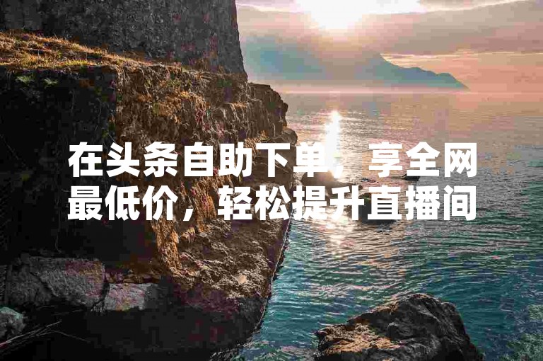 在头条自助下单，享全网最低价，轻松提升直播间人气。