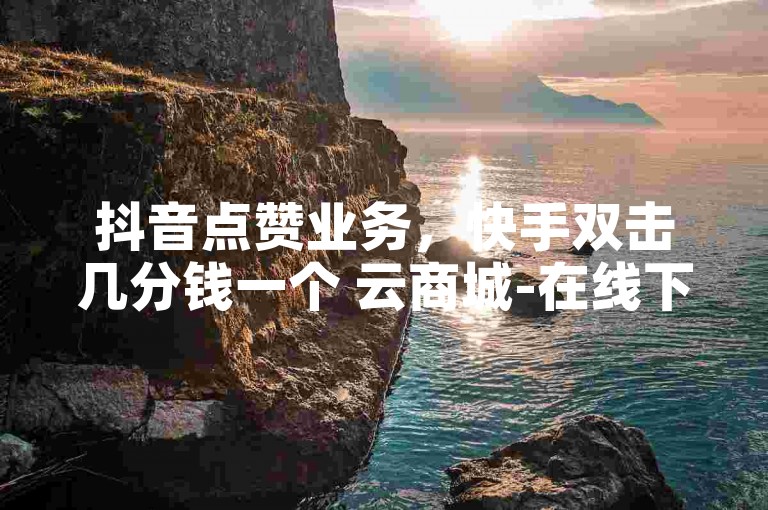 抖音点赞业务，快手双击几分钱一个 云商城-在线下单 ks业务下载