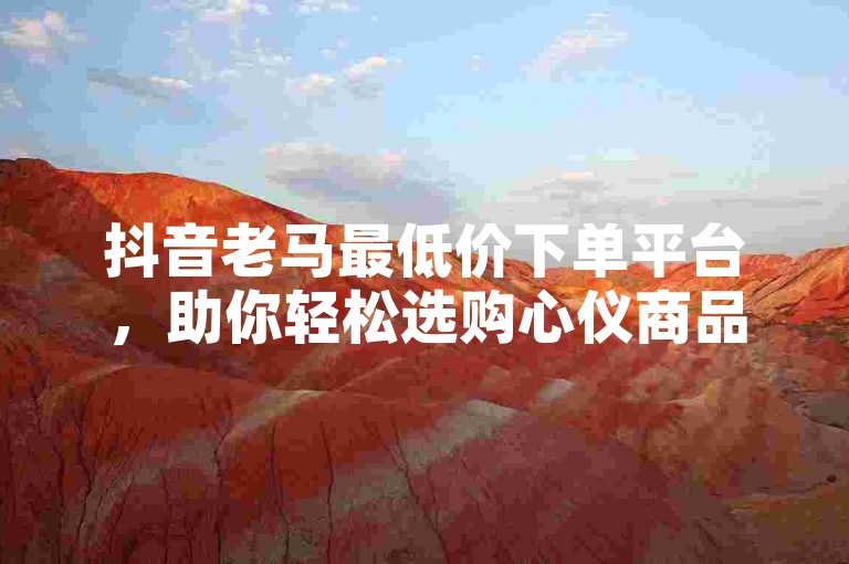 抖音老马最低价下单平台，助你轻松选购心仪商品。