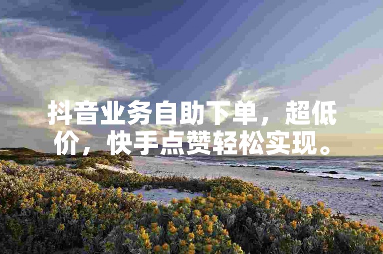 抖音业务自助下单，超低价，快手点赞轻松实现。