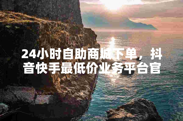 24小时自助商城下单，抖音快手最低价业务平台官方辟谣！