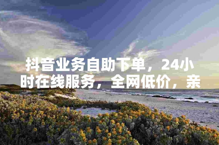 抖音业务自助下单，24小时在线服务，全网低价，亲密度提升。