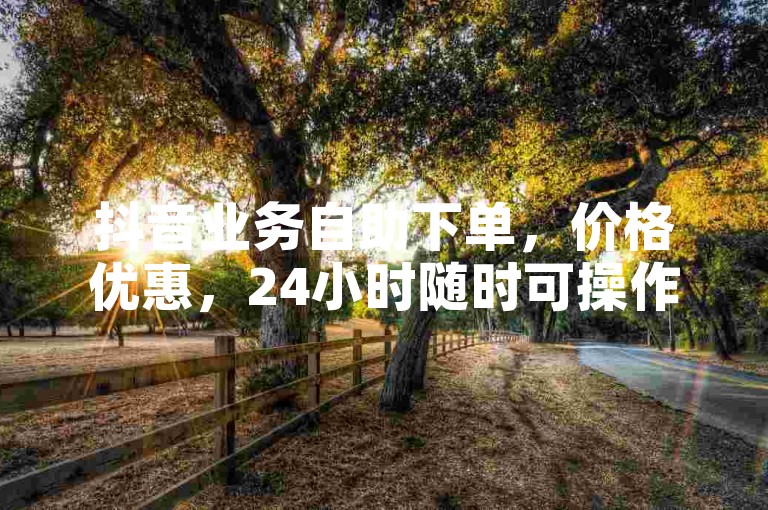 抖音业务自助下单，价格优惠，24小时随时可操作！