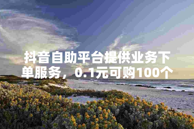 抖音自助平台提供业务下单服务，0.1元可购100个赞，卡盟助力评论。