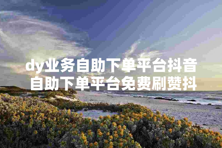 dy业务自助下单平台抖音 自助下单平台免费刷赞抖音
