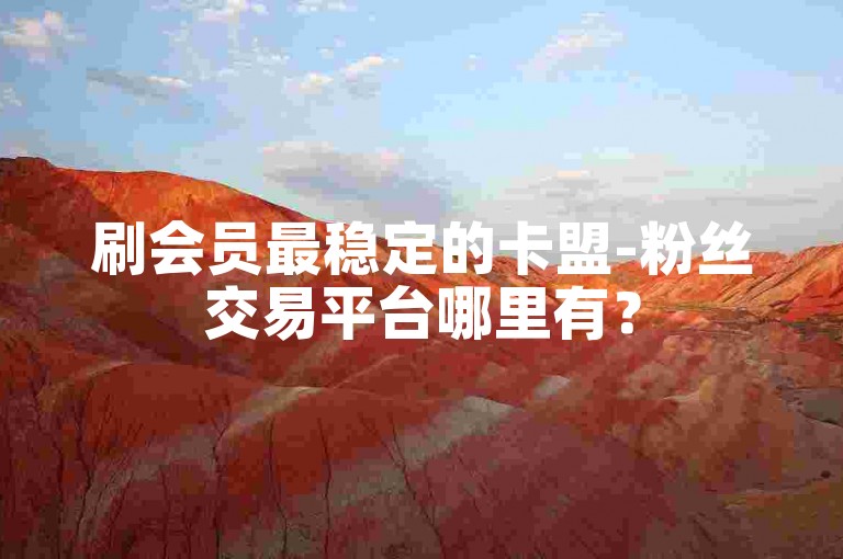 刷会员最稳定的卡盟-粉丝交易平台哪里有？