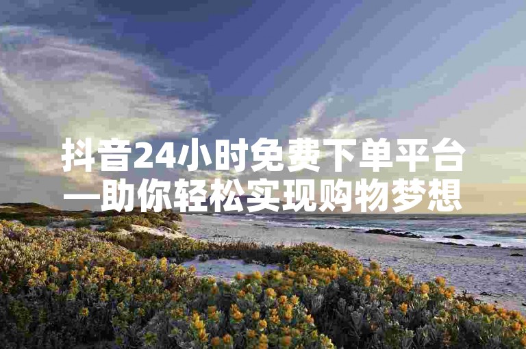 抖音24小时免费下单平台—助你轻松实现购物梦想。