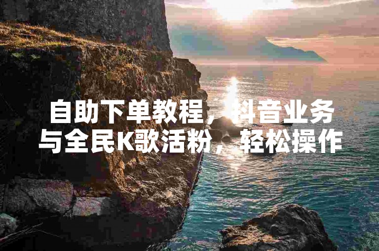 自助下单教程，抖音业务与全民K歌活粉，轻松操作。