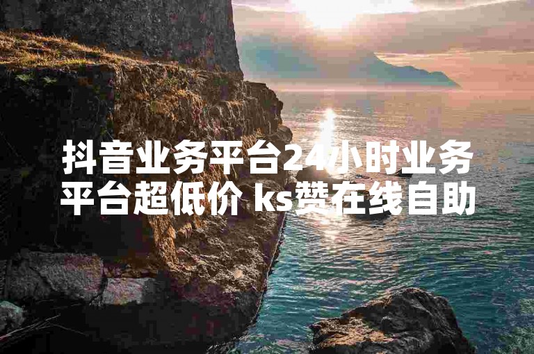 抖音业务平台24小时业务平台超低价 ks赞在线自助下单软件