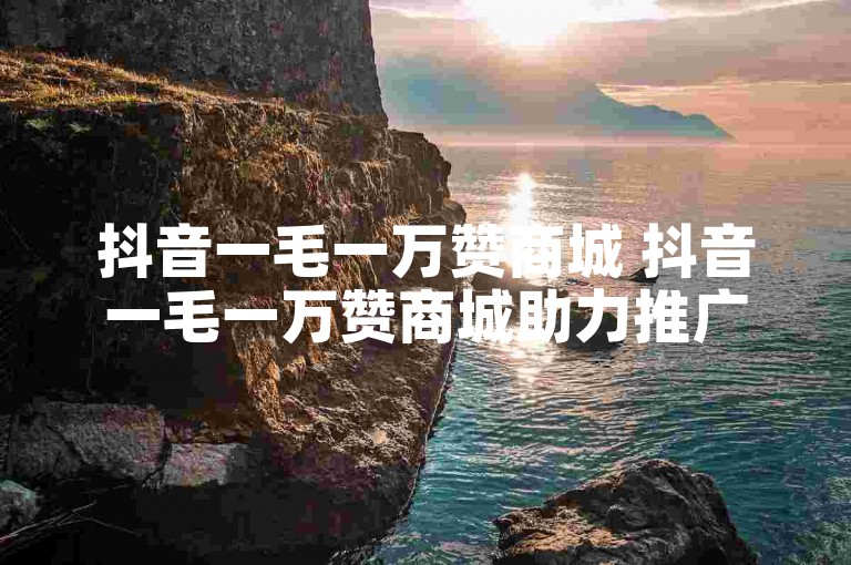 抖音一毛一万赞商城 抖音一毛一万赞商城助力推广！