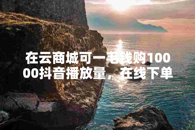 在云商城可一毛钱购10000抖音播放量，在线下单便捷。