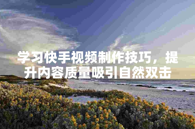 学习快手视频制作技巧，提升内容质量吸引自然双击。