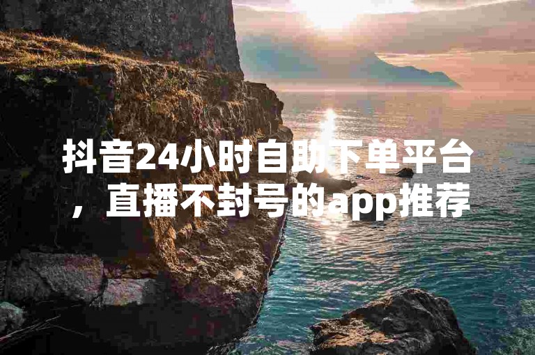 抖音24小时自助下单平台,直播不封号的app推荐。