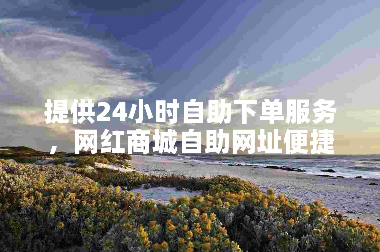 提供24小时自助下单服务,网红商城自助网址便捷获取。
