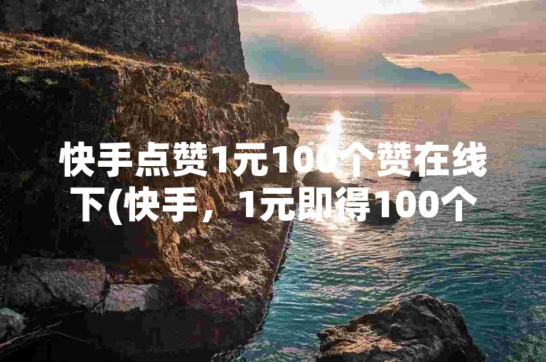 快手点赞1元100个赞在线下(快手,1元即得100个点赞)