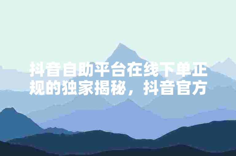 抖音自助平台在线下单正规的独家揭秘，抖音官方自助平台可靠在线下单服务！2025必学